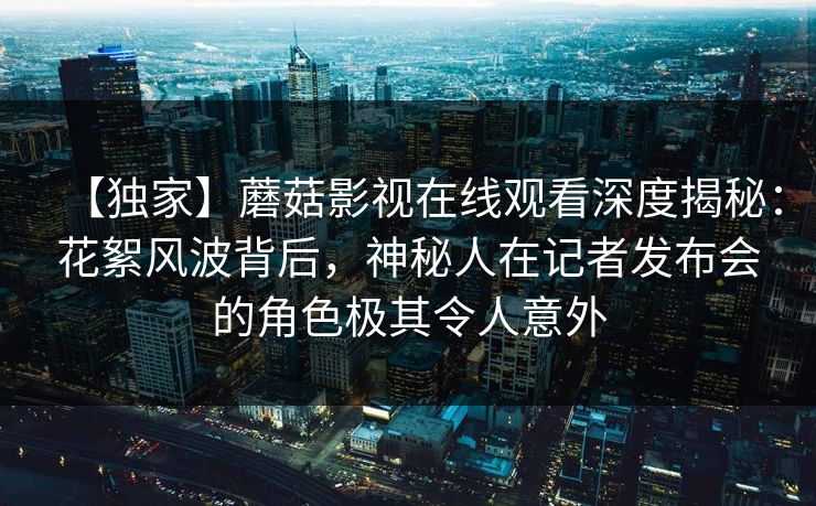 【独家】蘑菇影视在线观看深度揭秘:花絮风波背后,神秘人在记者发布会的角色极其令人意外 【独家】蘑菇影视在线观看深度揭秘:花絮风波背后,神秘人在记者发布会的角色极其令人意外