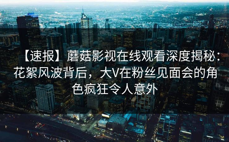 【速报】蘑菇影视在线观看深度揭秘：花絮风波背后，大V在粉丝见面会的角色疯狂令人意外
