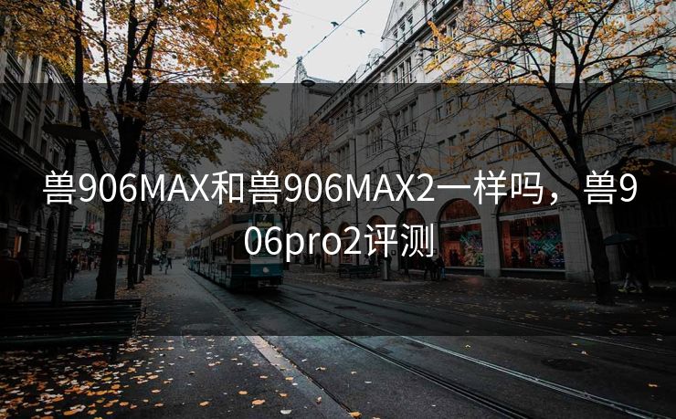 兽906MAX和兽906MAX2一样吗，兽906pro2评测