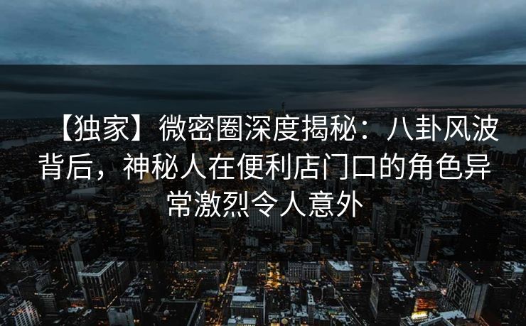 【独家】微密圈深度揭秘：八卦风波背后，神秘人在便利店门口的角色异常激烈令人意外  第1张